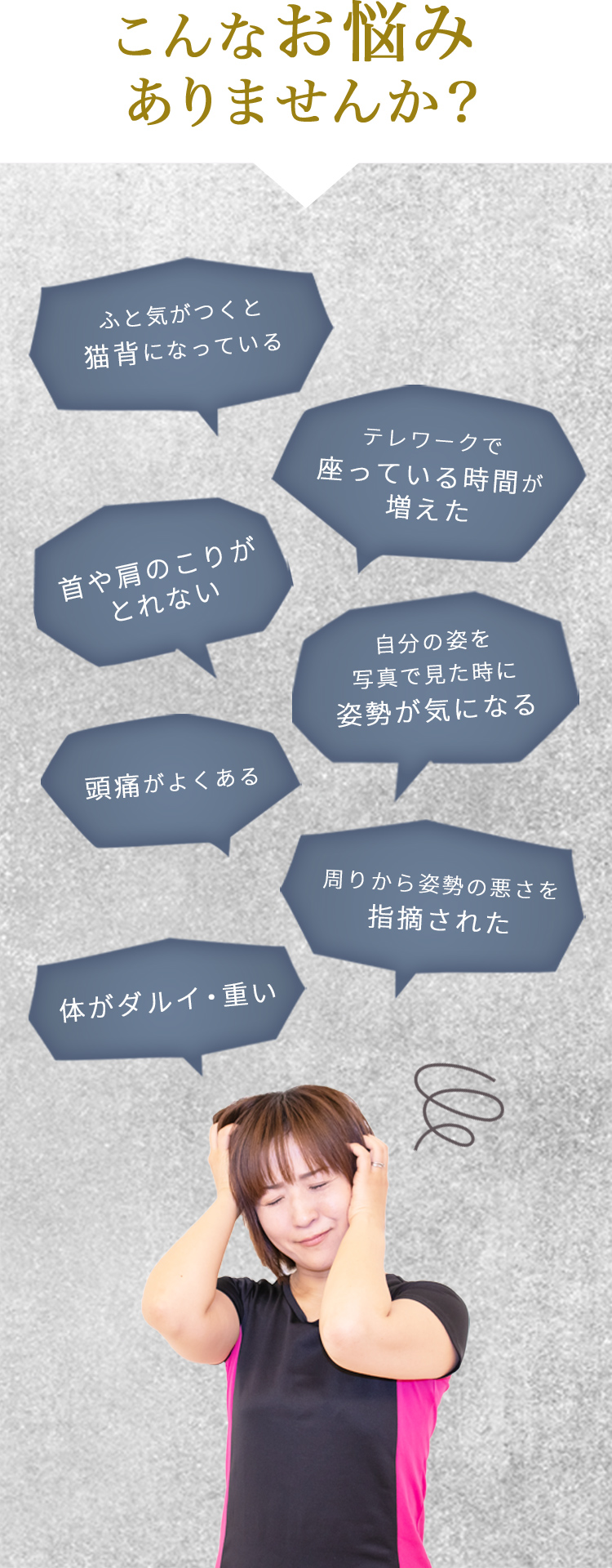 こんなお悩みありませんか?。1ふと気がつくと猫背になっている、2テレワークで座っている時間が増えた、3首や肩のこりがとれない、4自分の姿を写真で見た時に姿勢が気になる、5頭痛がよくある、6周りから姿勢の悪さを指摘された、7体がダルイ・重い